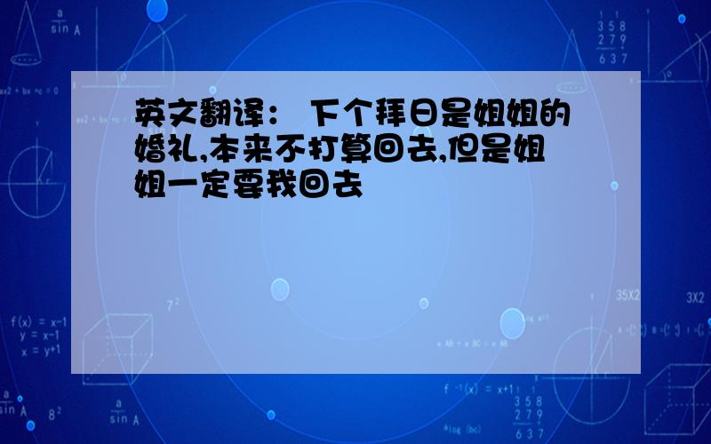 英文翻译： 下个拜日是姐姐的婚礼,本来不打算回去,但是姐姐一定要我回去