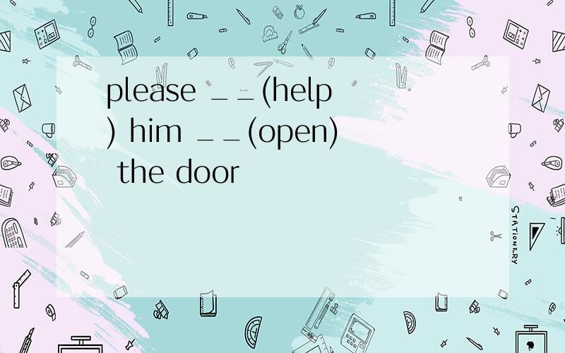 please __(help) him __(open) the door