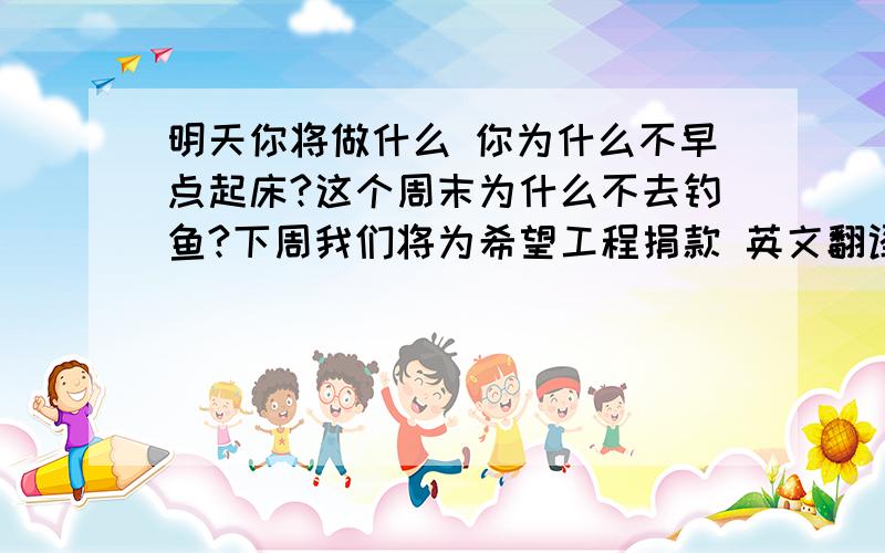 明天你将做什么 你为什么不早点起床?这个周末为什么不去钓鱼?下周我们将为希望工程捐款 英文翻译