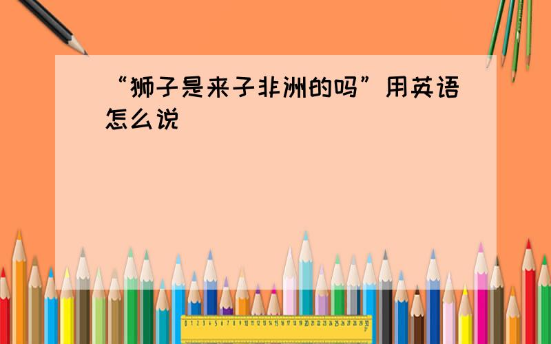 “狮子是来子非洲的吗”用英语怎么说