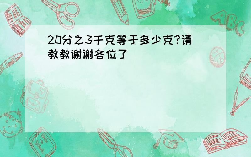 20分之3千克等于多少克?请教教谢谢各位了