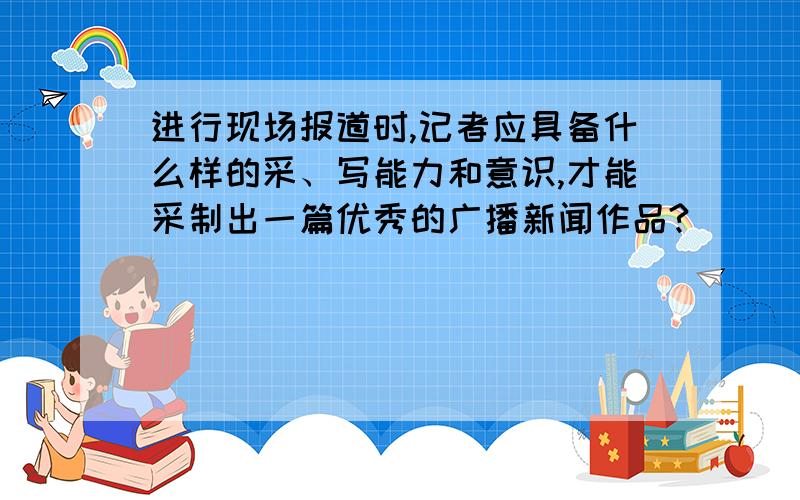 进行现场报道时,记者应具备什么样的采、写能力和意识,才能采制出一篇优秀的广播新闻作品?