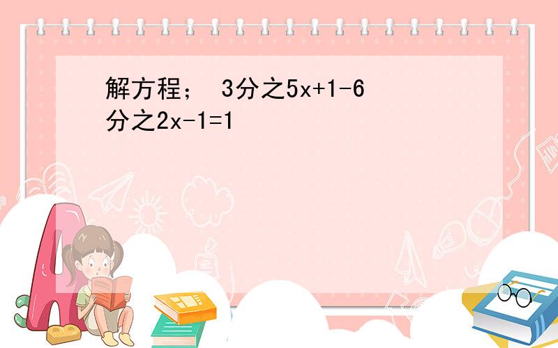 解方程； 3分之5x+1-6分之2x-1=1