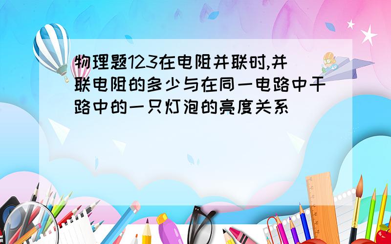 物理题123在电阻并联时,并联电阻的多少与在同一电路中干路中的一只灯泡的亮度关系