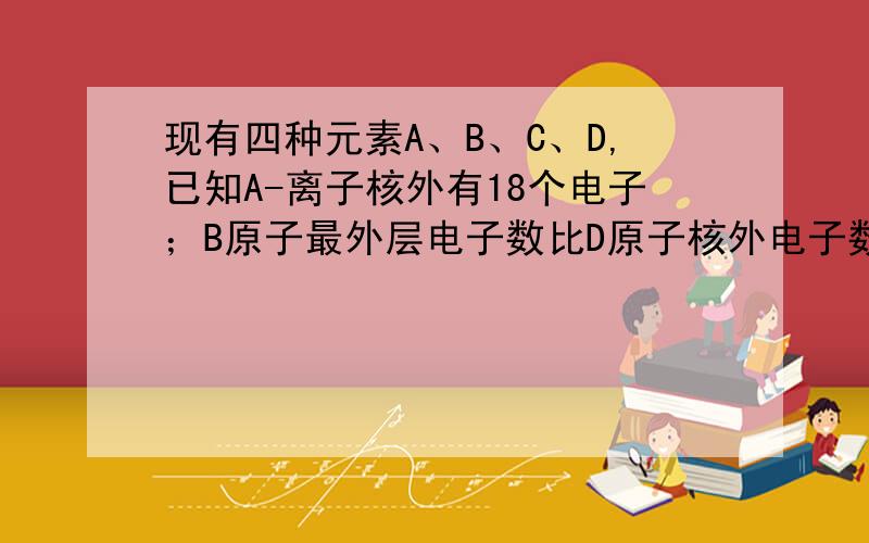 现有四种元素A、B、C、D,已知A-离子核外有18个电子；B原子最外层电子数比D原子核外电子数多2个