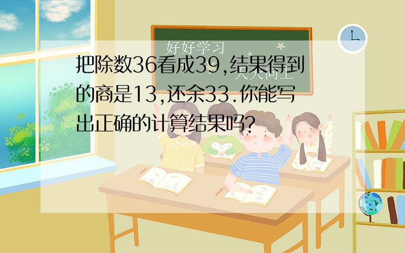 把除数36看成39,结果得到的商是13,还余33.你能写出正确的计算结果吗?