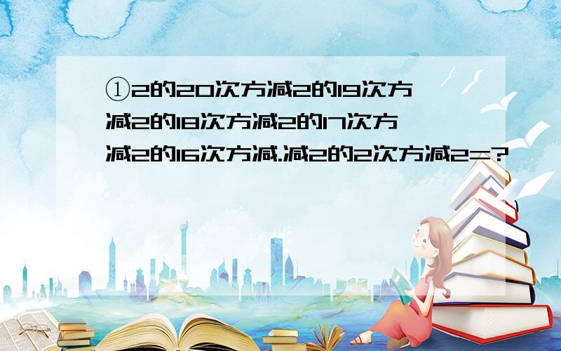 ①2的20次方减2的19次方减2的18次方减2的17次方减2的16次方减.减2的2次方减2=?