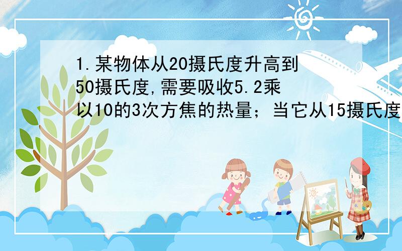 1.某物体从20摄氏度升高到50摄氏度,需要吸收5.2乘以10的3次方焦的热量；当它从15摄氏度降低到-15摄氏度时,需