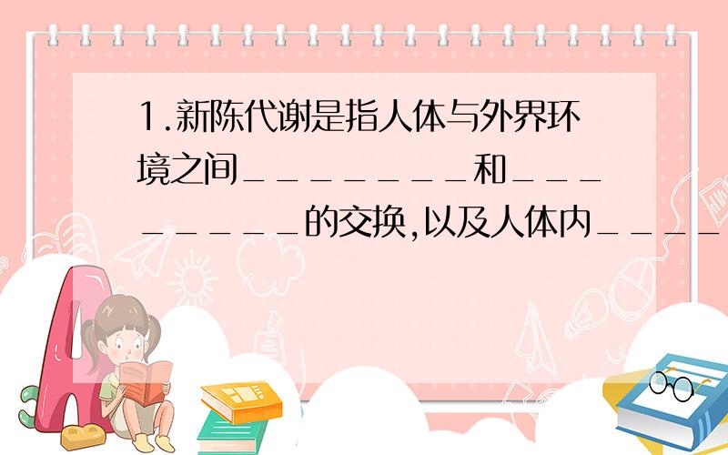 1.新陈代谢是指人体与外界环境之间_______和________的交换,以及人体内_______和_______的转变