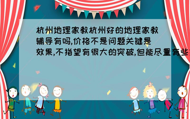 杭州地理家教杭州好的地理家教辅导有吗,价格不是问题关键是效果,不指望有很大的突破,但能尽量有些提高.必须是一对一的,偶尔