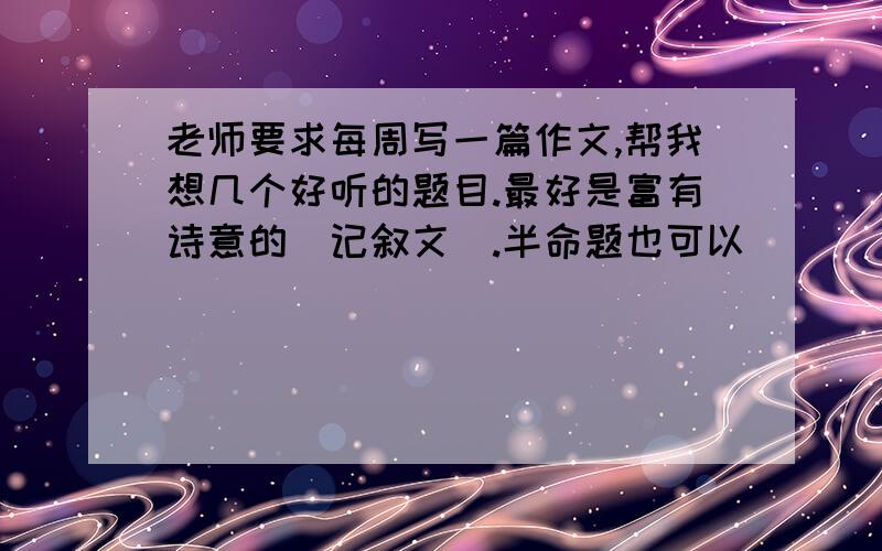 老师要求每周写一篇作文,帮我想几个好听的题目.最好是富有诗意的（记叙文）.半命题也可以