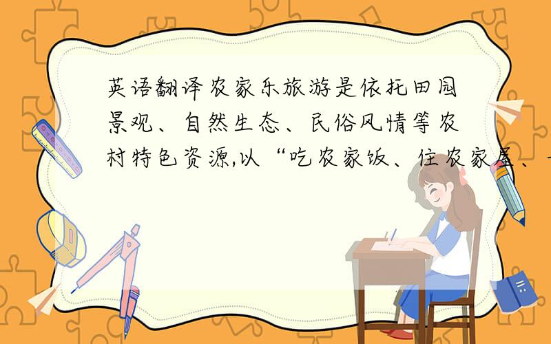 英语翻译农家乐旅游是依托田园景观、自然生态、民俗风情等农村特色资源,以“吃农家饭、住农家屋、干农家活、购农家物、享农家乐