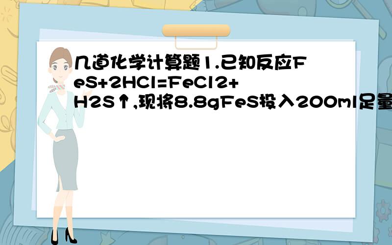 几道化学计算题1.已知反应FeS+2HCl=FeCl2+H2S↑,现将8.8gFeS投入200ml足量稀盐酸中,假定溶液