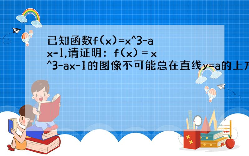 已知函数f(x)=x^3-ax-1,请证明：f(x)＝x^3-ax-1的图像不可能总在直线y=a的上方