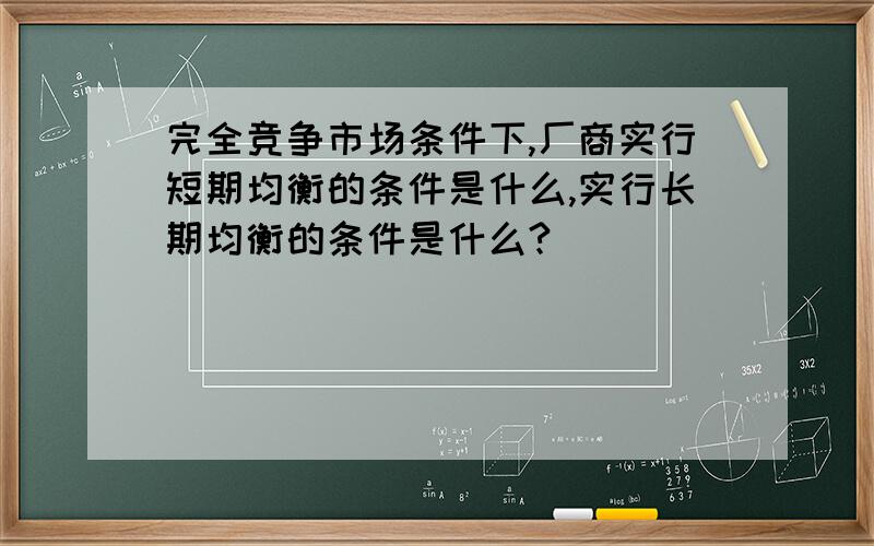 完全竞争市场条件下,厂商实行短期均衡的条件是什么,实行长期均衡的条件是什么?