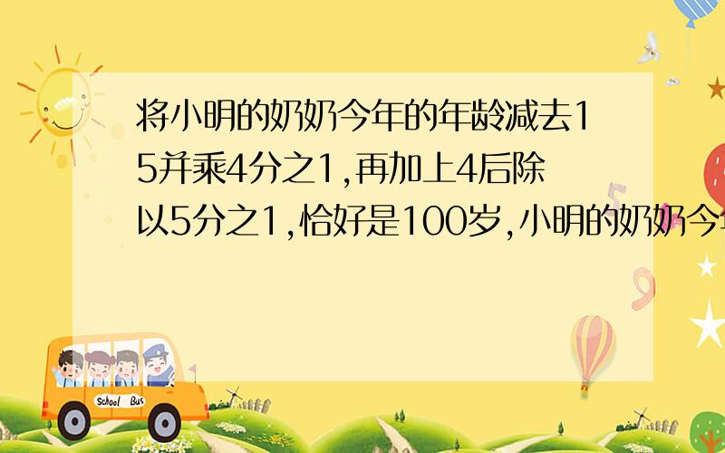 将小明的奶奶今年的年龄减去15并乘4分之1,再加上4后除以5分之1,恰好是100岁,小明的奶奶今年多少岁?