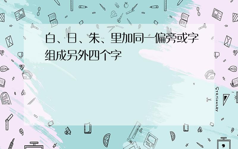 白、日、朱、里加同一偏旁或字组成另外四个字