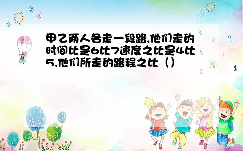 甲乙两人各走一段路,他们走的时间比是6比7速度之比是4比5,他们所走的路程之比（）