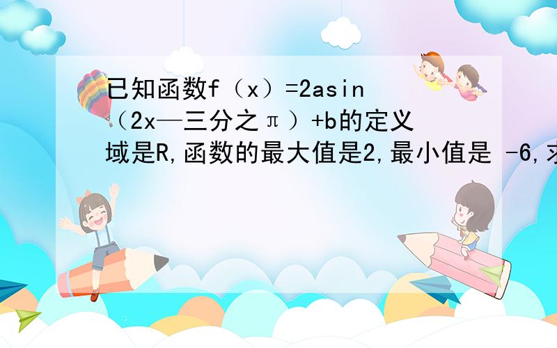 已知函数f（x）=2asin（2x—三分之π）+b的定义域是R,函数的最大值是2,最小值是 -6,求a和b的值