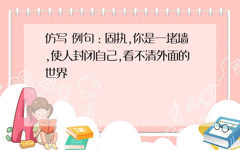 仿写 例句：固执,你是一堵墙,使人封闭自己,看不清外面的世界