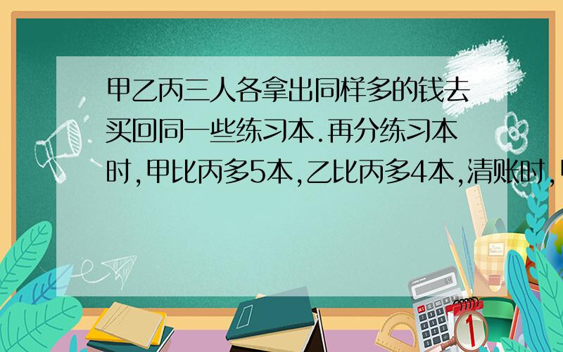 甲乙丙三人各拿出同样多的钱去买回同一些练习本.再分练习本时,甲比丙多5本,乙比丙多4本,清账时,甲要还给丙6元,乙应还给