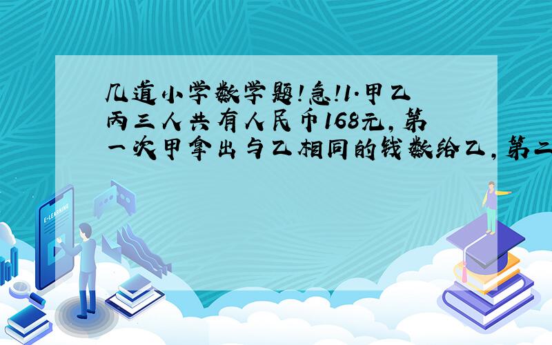 几道小学数学题!急!1.甲乙丙三人共有人民币168元,第一次甲拿出与乙相同的钱数给乙,第二次乙拿出与丙相同的钱数给丙.第