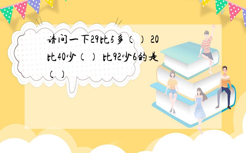 请问一下29比5多（） 20比40少（） 比92少6的是（）