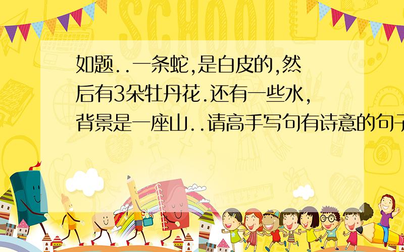 如题..一条蛇,是白皮的,然后有3朵牡丹花.还有一些水,背景是一座山..请高手写句有诗意的句子出来...100