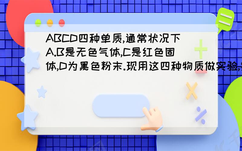 ABCD四种单质,通常状况下A.B是无色气体,C是红色固体,D为黑色粉末.现用这四种物质做实验,实验现象如下：①在A中加