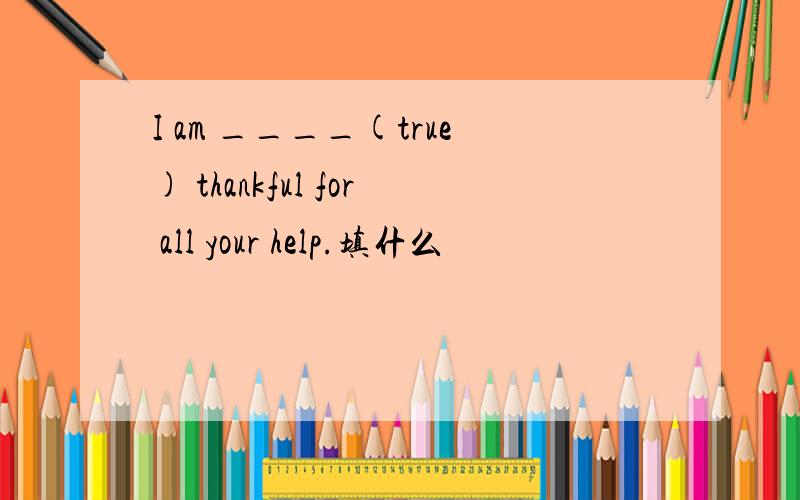 I am ____(true) thankful for all your help.填什么