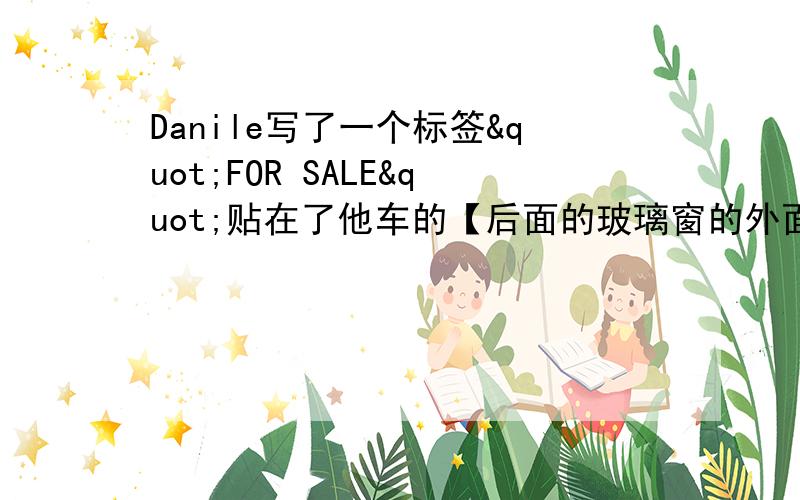 Danile写了一个标签"FOR SALE"贴在了他车的【后面的玻璃窗的外面】,当他坐回到车内的驾驶