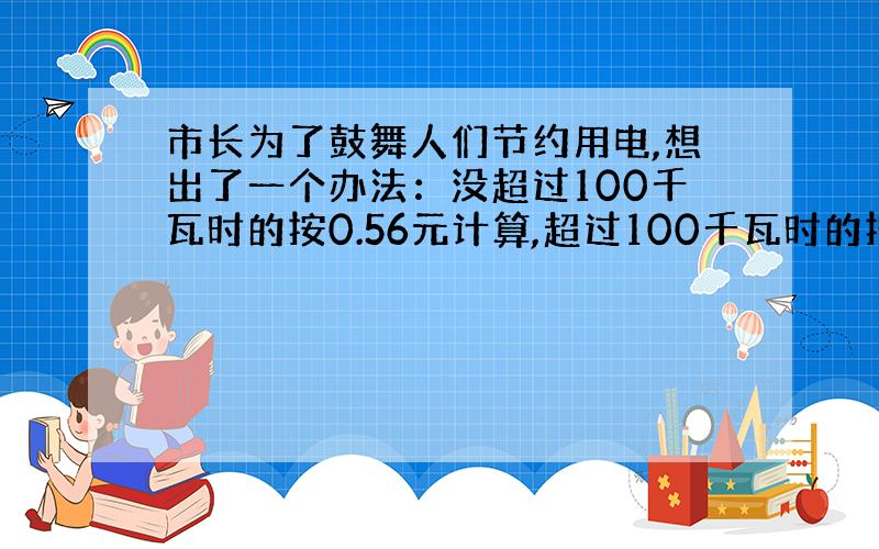 市长为了鼓舞人们节约用电,想出了一个办法：没超过100千瓦时的按0.56元计算,超过100千瓦时的按0.6元计算.