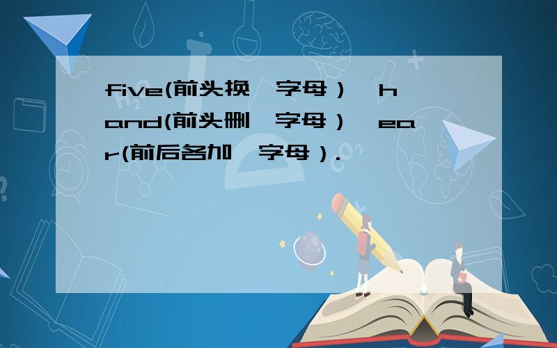 five(前头换一字母）,hand(前头删一字母）,ear(前后各加一字母）.