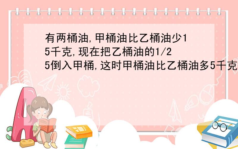 有两桶油,甲桶油比乙桶油少15千克,现在把乙桶油的1/25倒入甲桶,这时甲桶油比乙桶油多5千克,乙桶油原来