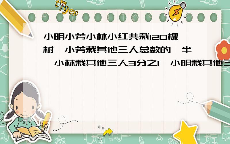 小明小芳小林小红共栽120棵树,小芳栽其他三人总数的一半,小林栽其他三人3分之1,小明栽其他三人4分之1,