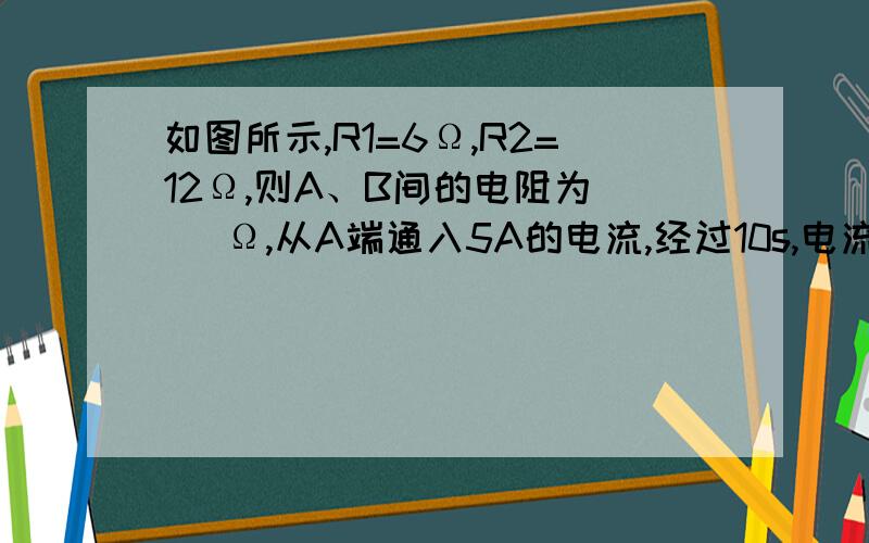 如图所示,R1=6Ω,R2=12Ω,则A、B间的电阻为（ ）Ω,从A端通入5A的电流,经过10s,电流做的功为（ ）J