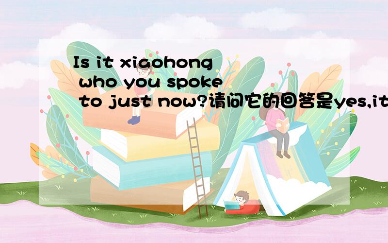 Is it xiaohong who you spoke to just now?请问它的回答是yes,it is .还