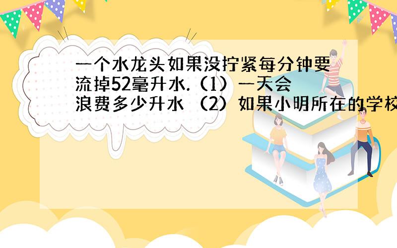 一个水龙头如果没拧紧每分钟要流掉52毫升水.（1）一天会浪费多少升水 （2）如果小明所在的学校