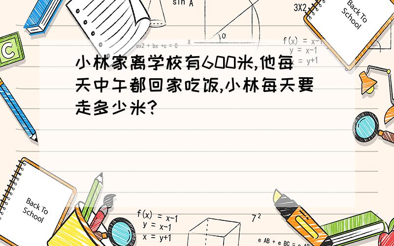 小林家离学校有600米,他每天中午都回家吃饭,小林每天要走多少米?