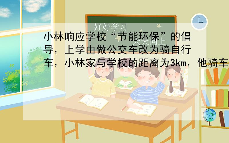 小林响应学校“节能环保”的倡导，上学由做公交车改为骑自行车，小林家与学校的距离为3km，他骑车10min就可以到达学校．