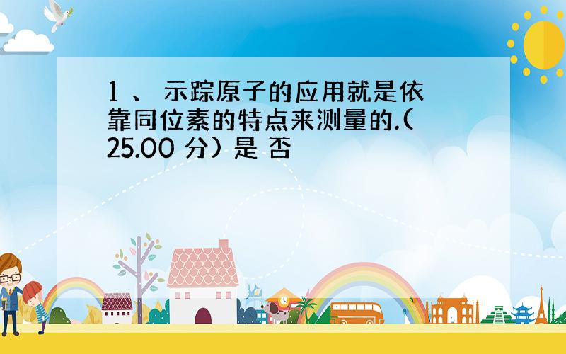 1 、 示踪原子的应用就是依靠同位素的特点来测量的.( 25.00 分) 是 否