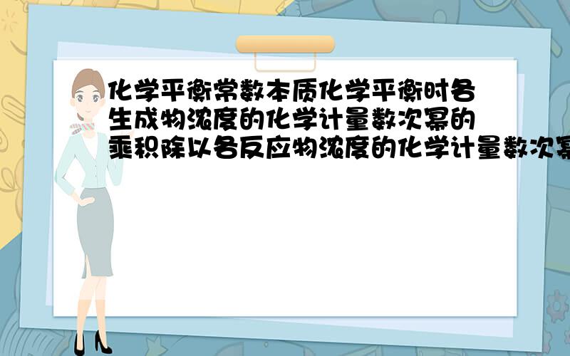 化学平衡常数本质化学平衡时各生成物浓度的化学计量数次幂的乘积除以各反应物浓度的化学计量数次幂的乘积所得的比值是个常数,为