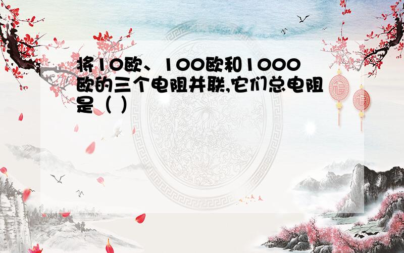 将10欧、100欧和1000欧的三个电阻并联,它们总电阻是（ ）