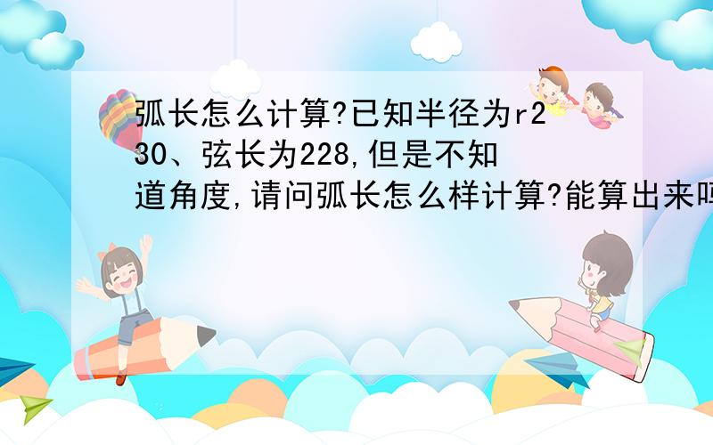 弧长怎么计算?已知半径为r230、弦长为228,但是不知道角度,请问弧长怎么样计算?能算出来吗?请看下面一副照片