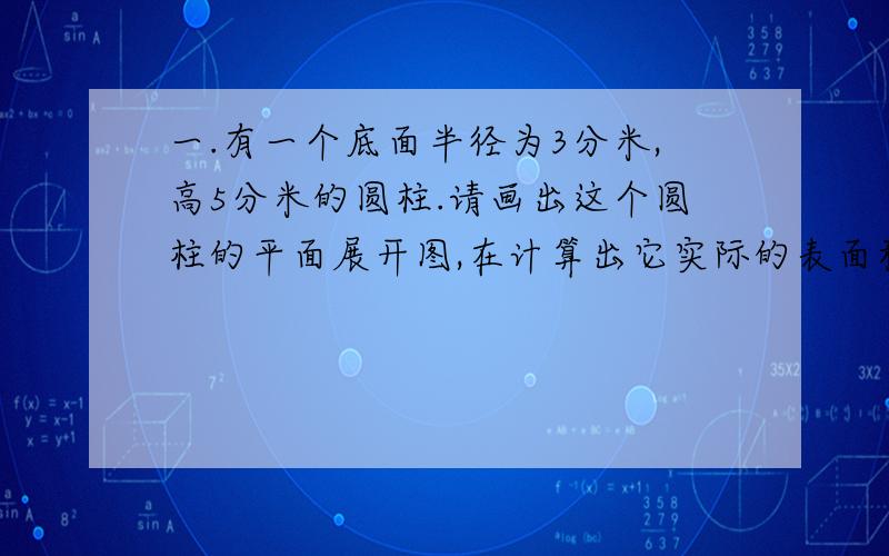 一.有一个底面半径为3分米,高5分米的圆柱.请画出这个圆柱的平面展开图,在计算出它实际的表面积和体积.