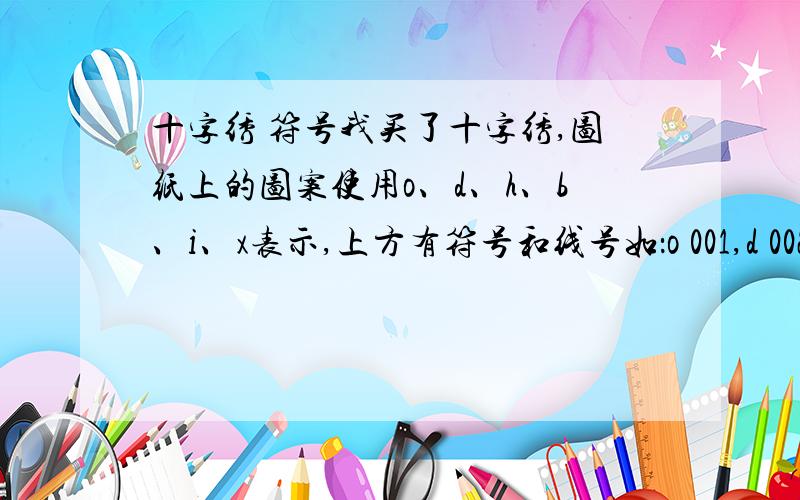 十字绣 符号我买了十字绣,图纸上的图案使用o、d、h、b、i、x表示,上方有符号和线号如：o 001,d 002等.前面