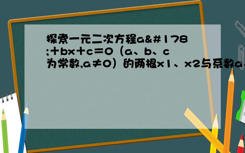 探索一元二次方程a²＋bx＋c＝0（a、b、c为常数,a≠0）的两根x1、x2与系数a、b、c的关系.