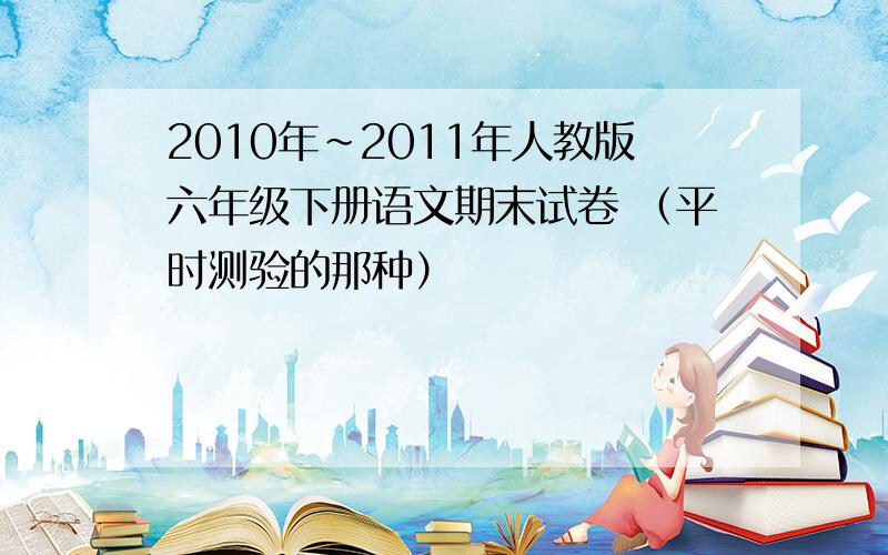 2010年~2011年人教版六年级下册语文期末试卷 （平时测验的那种）