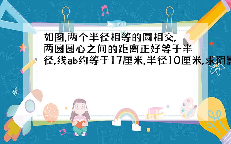 如图,两个半径相等的圆相交,两圆圆心之间的距离正好等于半径,线ab约等于17厘米,半径10厘米,求阴影部分