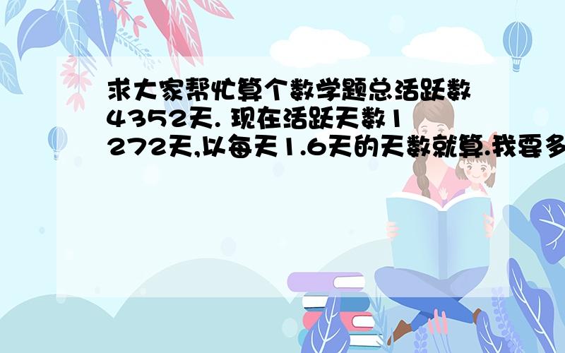 求大家帮忙算个数学题总活跃数4352天. 现在活跃天数1272天,以每天1.6天的天数就算.我要多久才能到达.4352天